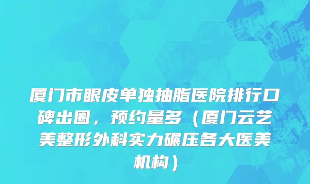厦门市眼皮单独抽脂医院排行口碑出圈，预约量多（厦门云艺美整形外科实力碾压各大医美机构）