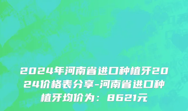 2024年河南省进口种植牙2024价格表分享-河南省进口种植牙均价为：8621元