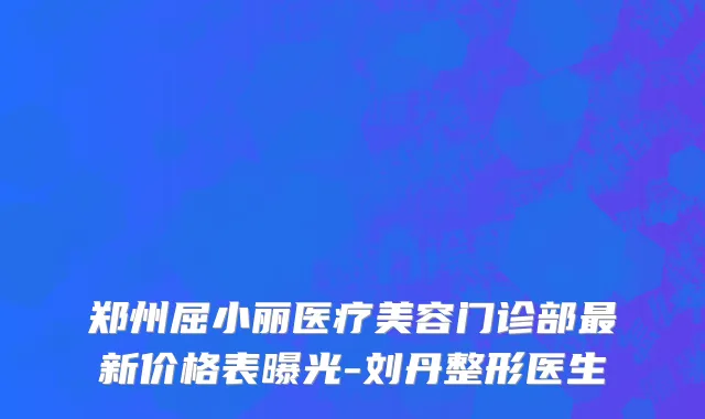 郑州屈小丽医疗美容门诊部最新价格表曝光-刘丹整形医生