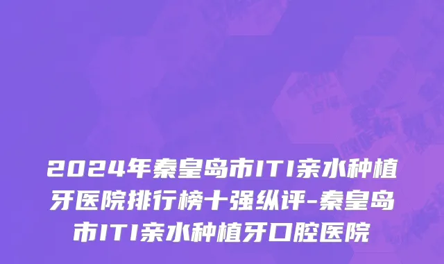 2024年秦皇岛市ITI亲水种植牙医院排行榜十强纵评-秦皇岛市ITI亲水种植牙口腔医院