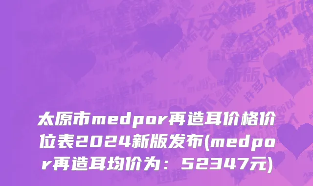太原市medpor再造耳价格价位表2024新版发布(medpor再造耳均价为：52347元)