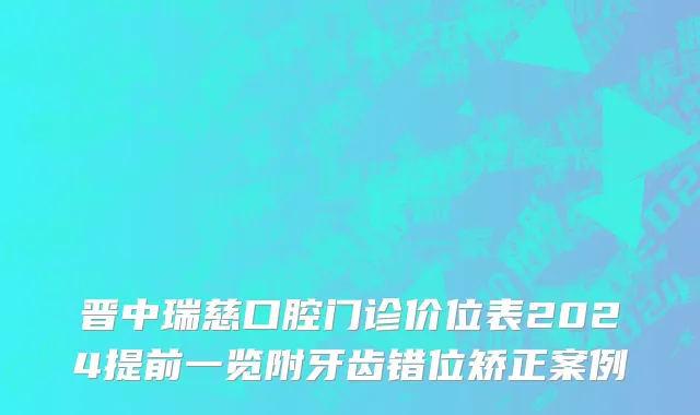 晋中瑞慈口腔门诊价位表2024提前一览附牙齿错位矫正案例