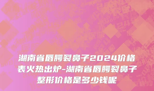 湖南省唇腭裂鼻子2024价格表火热出炉-湖南省唇腭裂鼻子整形价格是多少钱呢