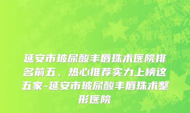 延安市玻尿酸丰唇珠术医院排名前五，热心推荐实力上榜这五家-延安市玻尿酸丰唇珠术整形医院