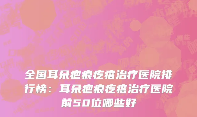 全国耳朵疤痕疙瘩治疗医院排行榜：耳朵疤痕疙瘩治疗医院前50位哪些好
