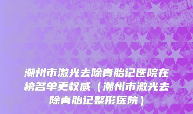 潮州市激光去除青胎记医院在榜名单更权威（潮州市激光去除青胎记整形医院）