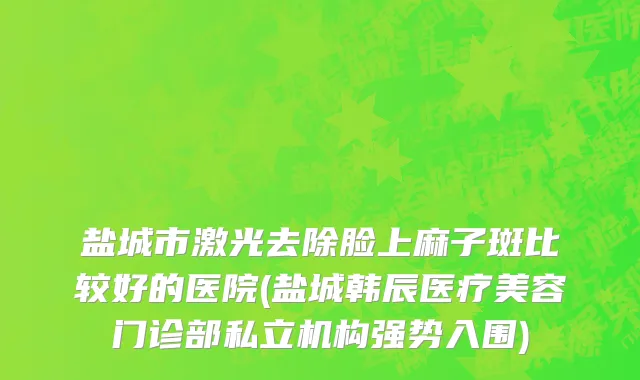盐城市激光去除脸上麻子斑比较好的医院(盐城韩辰医疗美容门诊部私立机构强势入围)
