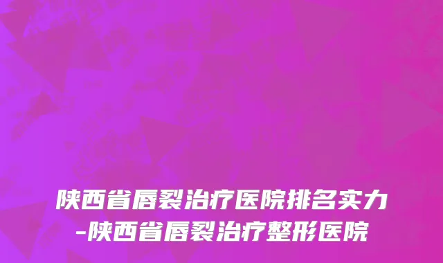 陕西省唇裂治疗医院排名实力-陕西省唇裂治疗整形医院