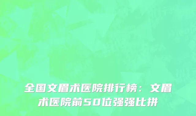 全国文眉术医院排行榜：文眉术医院前50位强强比拼