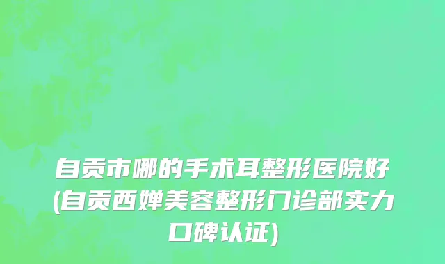 自贡市哪的手术耳整形医院好(自贡西婵美容整形门诊部实力口碑认证)