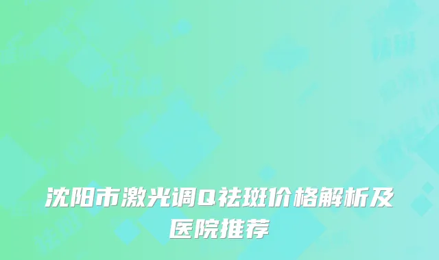 沈阳市激光调Q祛斑价格解析及医院推荐