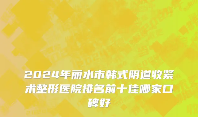 2024年丽水市韩式阴道收紧术整形医院排名前十佳哪家口碑好
