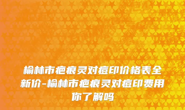 榆林市疤痕灵对痘印价格表全新价-榆林市疤痕灵对痘印费用你了解吗