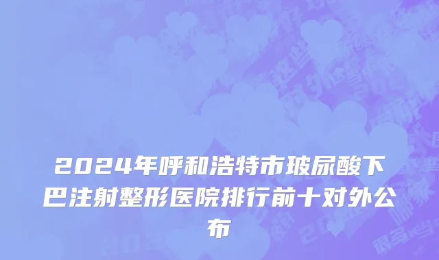 2024年呼和浩特市玻尿酸下巴注射整形医院排行前十对外公布