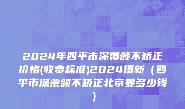 2024年四平市深覆颌不矫正价格(收费标准)2024爆新（四平市深覆颌不矫正北京要多少钱）