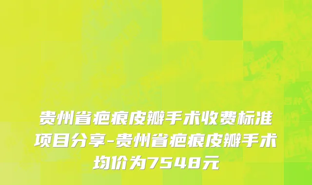 贵州省疤痕皮瓣手术收费标准项目分享-贵州省疤痕皮瓣手术均价为7548元