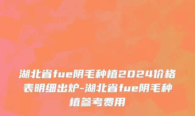 湖北省fue阴毛种植2024价格表明细出炉-湖北省fue阴毛种植参考费用