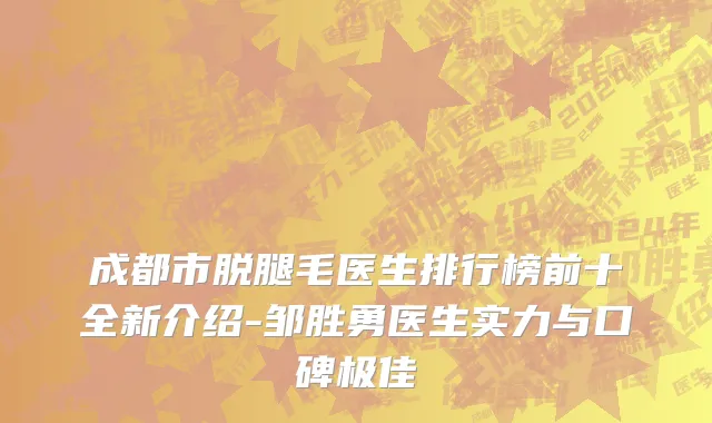 成都市脱腿毛医生排行榜前十全新介绍-邹胜勇医生实力与口碑极佳