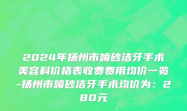 2024年扬州市喷砂洁牙手术美容科价格表收费费用均价一览-扬州市喷砂洁牙手术均价为：280元