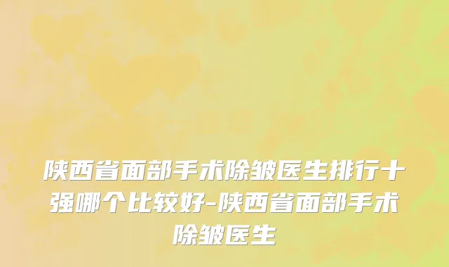 陕西省面部手术除皱医生排行十强哪个比较好-陕西省面部手术除皱医生