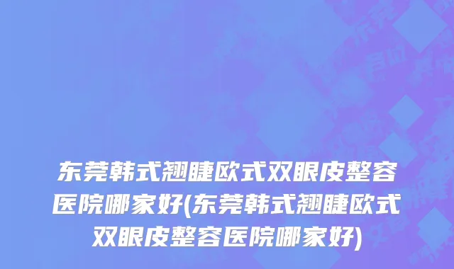 东莞韩式翘睫欧式双眼皮整容医院哪家好(东莞韩式翘睫欧式双眼皮整容医院哪家好)