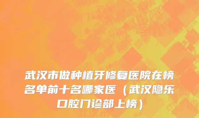 武汉市做种植牙修复医院在榜名单前十名哪家医（武汉隐乐口腔门诊部上榜）