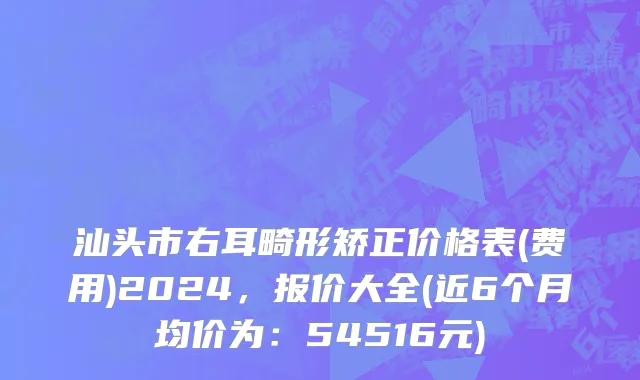 汕头市右耳畸形矫正价格表(费用)2024，报价大全(近6个月均价为：54516元)