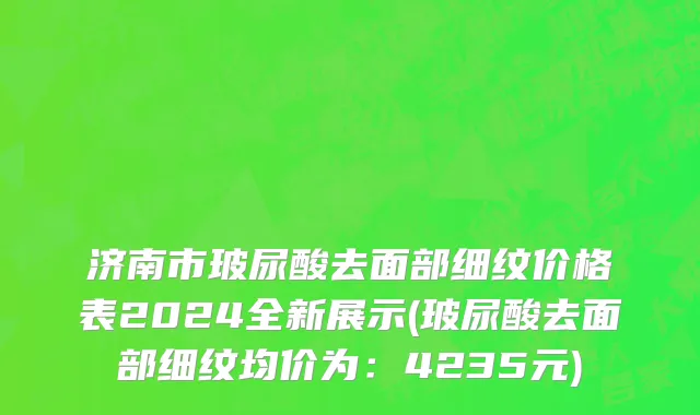 济南市玻尿酸去面部细纹价格表2024全新展示(玻尿酸去面部细纹均价为：4235元)