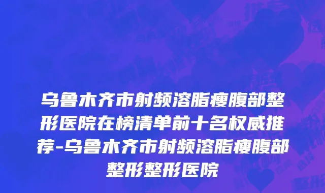 乌鲁木齐市射频溶脂瘦腹部整形医院在榜清单前十名权威推荐-乌鲁木齐市射频溶脂瘦腹部整形整形医院