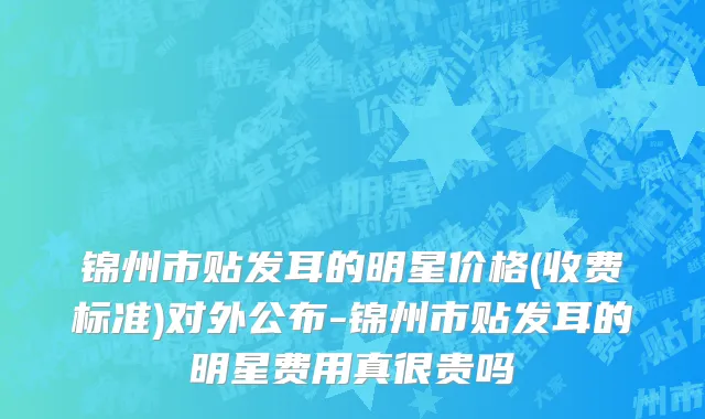 锦州市贴发耳的明星价格(收费标准)对外公布-锦州市贴发耳的明星费用真很贵吗