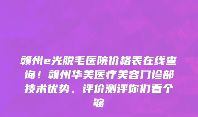 赣州e光脱毛医院价格表在线查询!赣州华美医疗美容门诊部技术优势、评价测评你们看个够