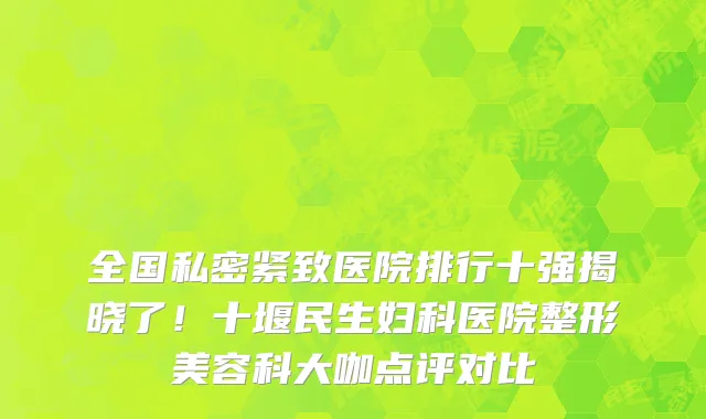 全国私密紧致医院排行十强揭晓了！十堰民生妇科医院整形美容科大咖点评对比