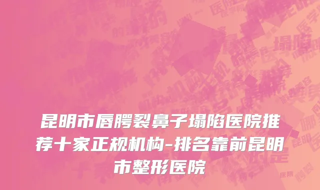 昆明市唇腭裂鼻子塌陷医院推荐十家正规机构-排名靠前昆明市整形医院
