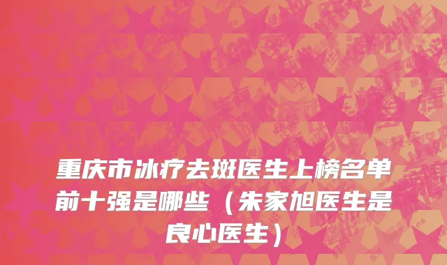 重庆市冰疗去斑医生上榜名单前十强是哪些（朱家旭医生是良心医生）
