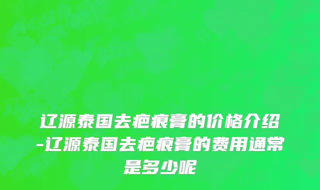 辽源泰国去疤痕膏的价格介绍-辽源泰国去疤痕膏的费用通常是多少呢