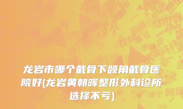 龙岩市哪个截骨下颌角截骨医院好(龙岩黄朝晖整形外科诊所选择不亏)
