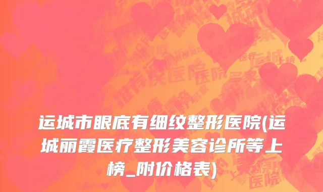运城市眼底有细纹整形医院(运城丽霞医疗整形美容诊所等上榜_附价格表)