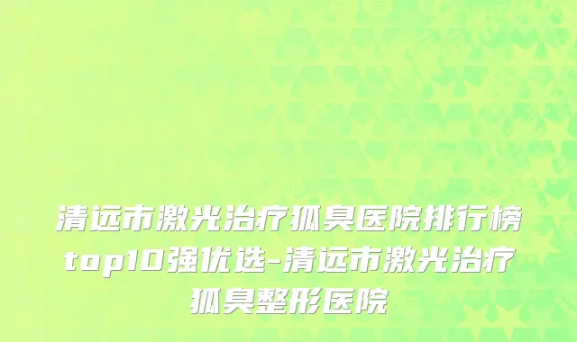 清远市激光治疗狐臭医院排行榜top10强优选-清远市激光治疗狐臭整形医院