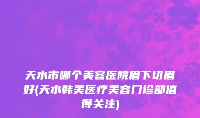 天水市哪个美容医院眉下切眉好(天水韩美医疗美容门诊部值得关注)