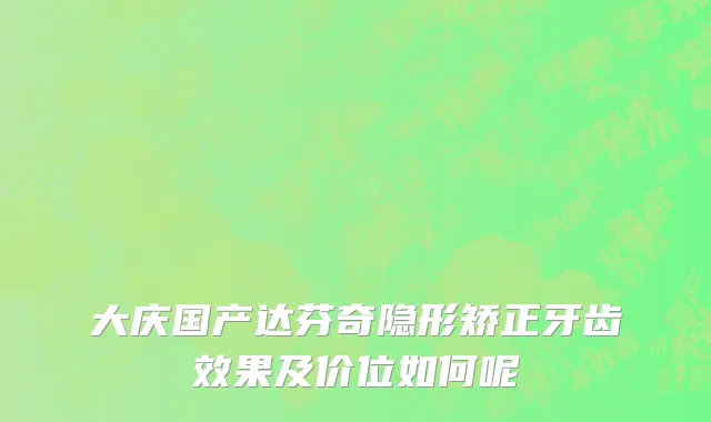 大庆国产达芬奇隐形矫正牙齿效果及价位如何呢