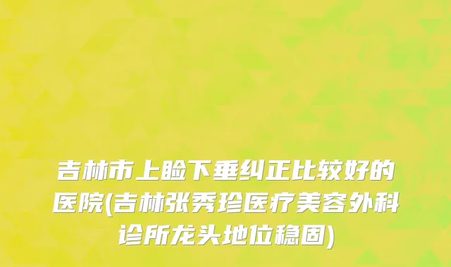 吉林市上睑下垂纠正比较好的医院(吉林张秀珍医疗美容外科诊所龙头地位稳固)