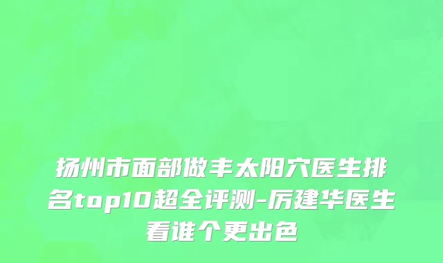 扬州市面部做丰太阳穴医生排名top10超全评测-厉建华医生看谁个更出色