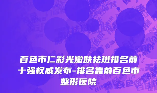 百色市仁彩光嫩肤祛斑排名前十强权威发布-排名靠前百色市整形医院