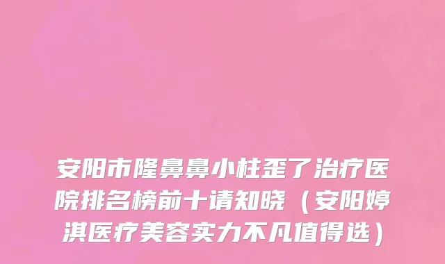 安阳市隆鼻鼻小柱歪了治疗医院排名榜前十请知晓（安阳婷淇医疗美容实力不凡值得选）