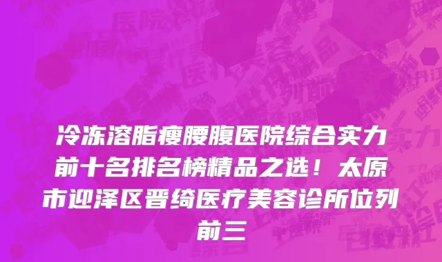 冷冻溶脂瘦腰腹医院综合实力前十名排名榜精品之选!太原市迎泽区晋绮医疗美容诊所位列前三