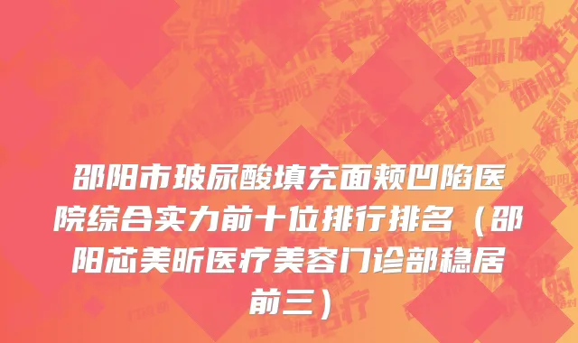 邵阳市玻尿酸填充面颊凹陷医院综合实力前十位排行排名（邵阳芯美昕医疗美容门诊部稳居前三）