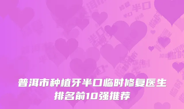 普洱市种植牙半口临时修复医生排名前10强推荐