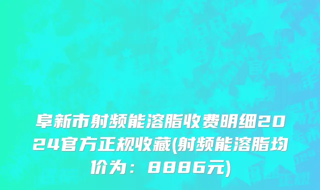 阜新市射频能溶脂收费明细2024官方正规收藏(射频能溶脂均价为：8886元)
