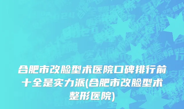 合肥市改脸型术医院口碑排行前十全是实力派(合肥市改脸型术整形医院)