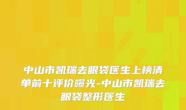 中山市凯瑞去眼袋医生上榜清单前十评价曝光-中山市凯瑞去眼袋整形医生